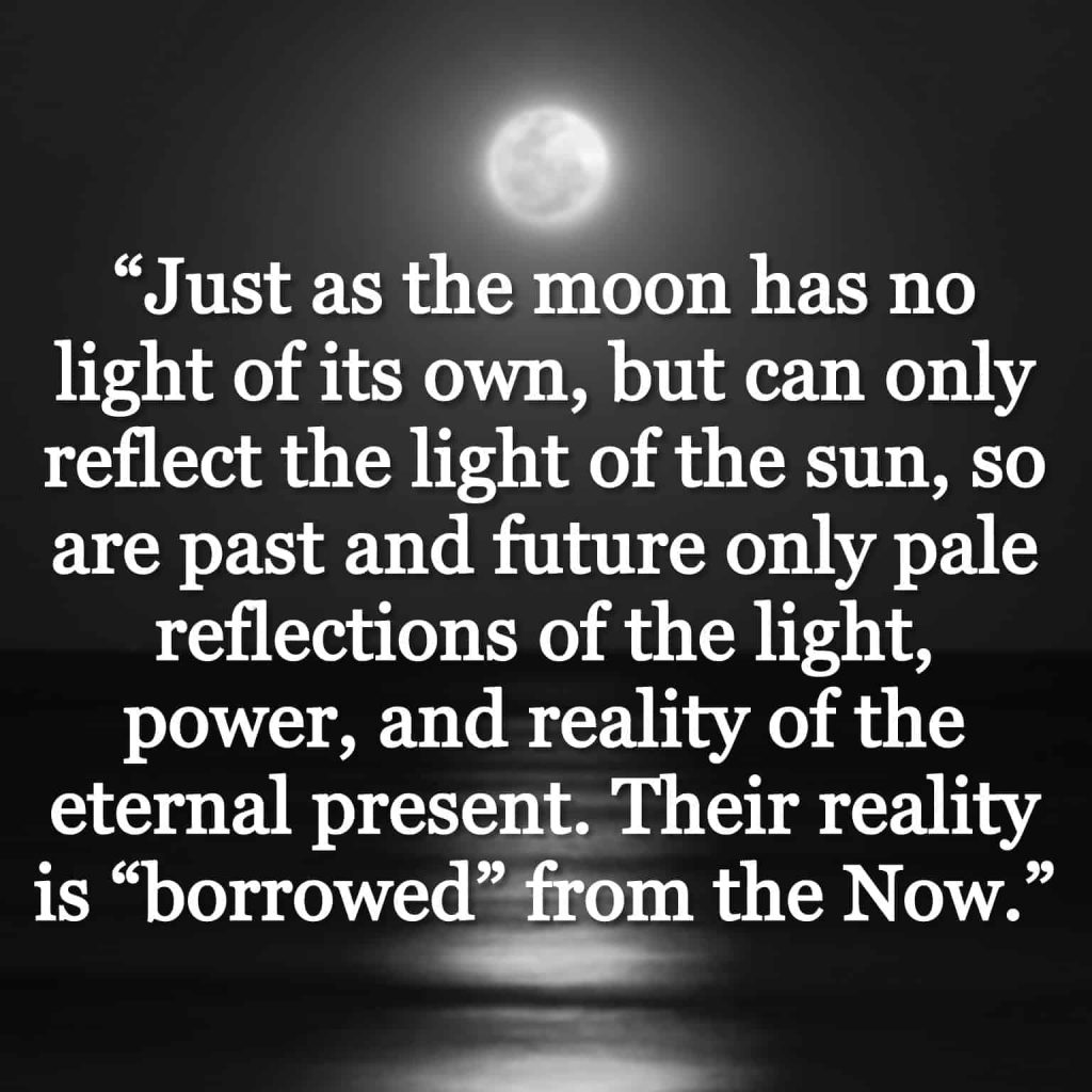 “Just as the moon has no light of its own, but can only reflect the light of the sun, so are past and future only pale reflections of the light, power, and reality of the eternal present. Their reality is “borrowed” from the Now.” quote over a moon shining on water