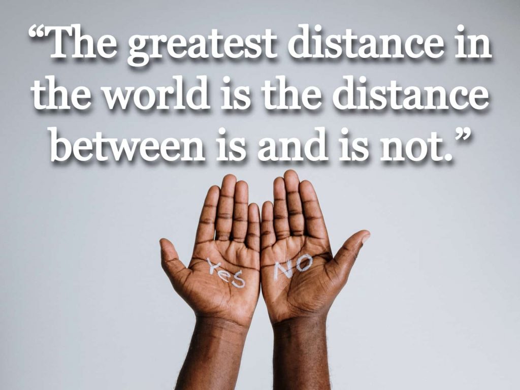 “The greatest distance in the world is the distance between is and is not.”